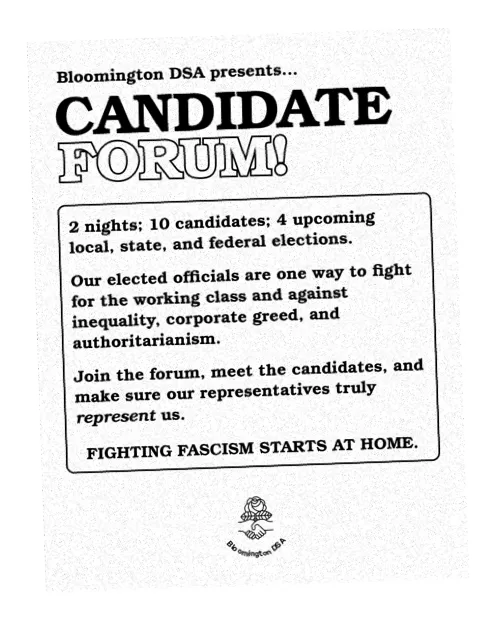 A scan of a flyer that reads 'Bloomington DSA presents Candidate Forum! 2 nights; 10 candidates; 4 upcoming local, state, and federal elections. Our elected officials are one way to fight for the working class and against inequality, corporate greed, and authoritarianism. Join the forum, meet the candidates, and make sure our representatives truly represent us. Fighting fascism starts at home.' 